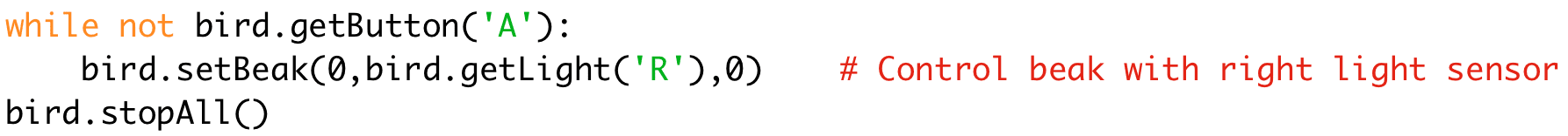 while not bird.getButton('A'): 
bird.setBeak(0,bird.getLight('R'),0) # Control beak with right light sensor 
bird.stopAll()
