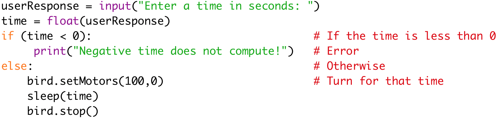 userResponse = input("Enter a time in seconds: ") 
time = float(userResponse) 
if (time < 0): # If the time is less than 0 
print("Negative time does not compute!") # Error 
else: # Otherwise 
bird.setMotors(100,0) # Turn for that time 
sleep(time) 
bird.stop()