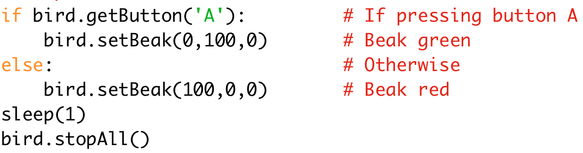 if bird.getButton('A'): # If pressing button A 
bird.setBeak(0,100,0) # Beak green 
else: # Otherwise 
bird.setBeak(100,0,0) # Beak red 
sleep(1) 
bird.stopAll()