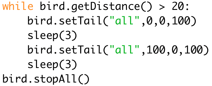 while bird.getDistance() > 20: 
bird.setTail("all",0,0,100) 
sleep(3) 
bird.setTail("all",100,0,100) 
sleep(3) 
bird.stopAll()