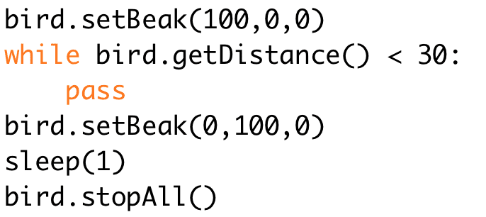 bird.setBeak(100,0,0) 
while bird.getDistance() < 30: 
pass 
bird.setBeak(0,100,0) 
sleep(1) 
bird.stopAll()