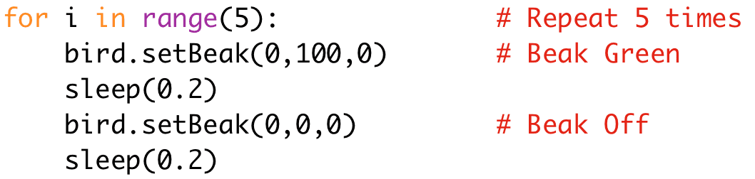 for i in range(5): # Repeat 5 times
bird.setBeak(0,100,0) # Beak Green
sleep(0.2)
bird.setBeak(0,0,0) # Beak Off
sleep(0.2)