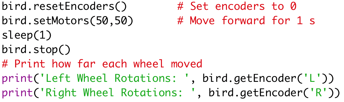 bird.resetEncoders() # Set encoders to 0 
bird.setMotors(50,50) # Move forward for 1 s 
sleep(1) 
bird.stop() 
# Print how far each wheel moved 
print('Left Wheel Rotations: ', bird.getEncoder('L')) 
print('Right Wheel Rotations: ', bird.getEncoder('R'))