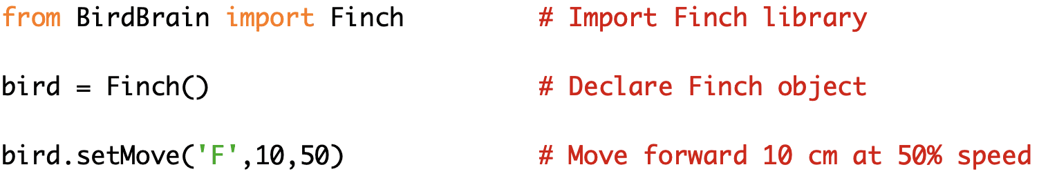 from BirdBrain import Finch # Import Finch library 
bird = Finch() # Declare Finch object 
bird.setMove('F',10,50) # Move forward 10 cm at 50% speed