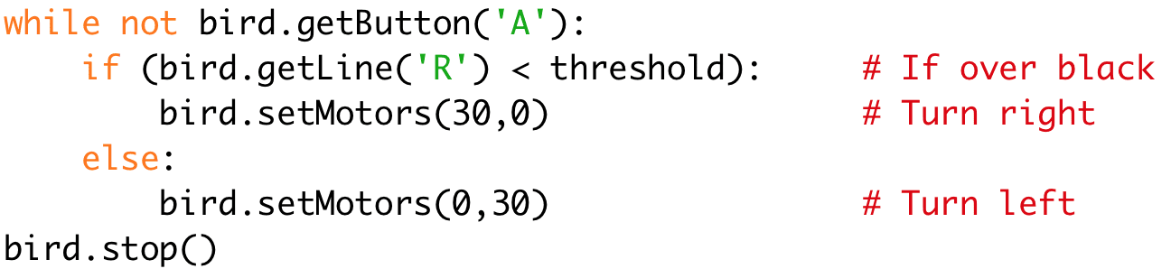 while not bird.getButton('A'): 
if (bird.getLine('R') < threshold): # If over black 
bird.setMotors(30,0) # Turn right 
else: 
bird.setMotors(0,30) # Turn left 
bird.stop()