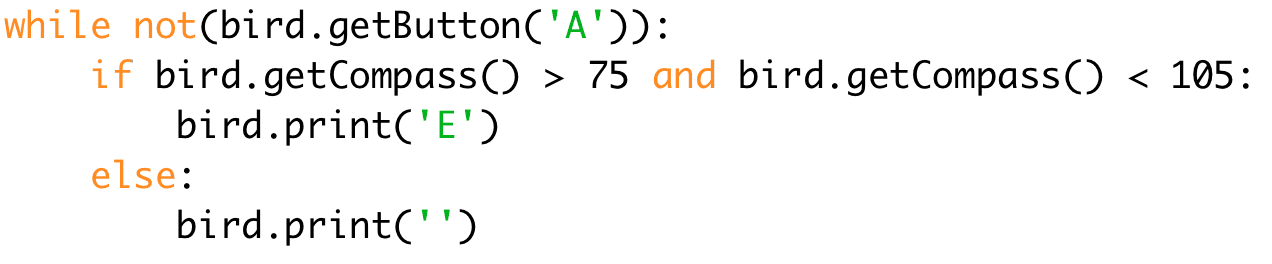 while not(bird.getButton('A')): # While button A isn't pressed 
if bird.getCompass() < 75 and bird.getCompass() < 105: # If both Booleans are true 
bird.print('E') # Print E 
else: 
bird.print('') # Print nothing
