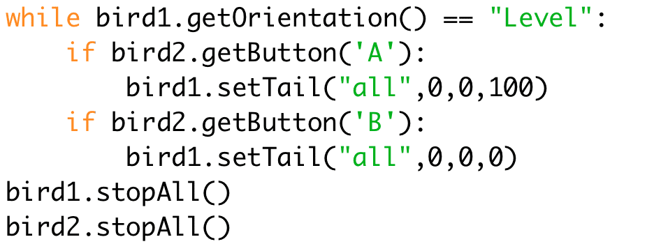 while bird1.getOrientation() == "Level": 
if bird2.getButton('A'): 
bird1.setTail("all",0,0,100) 
if bird2.getButton('B'): 
bird1.setTail("all",0,0,0) 
bird1.stopAll() 
bird2.stopAll()