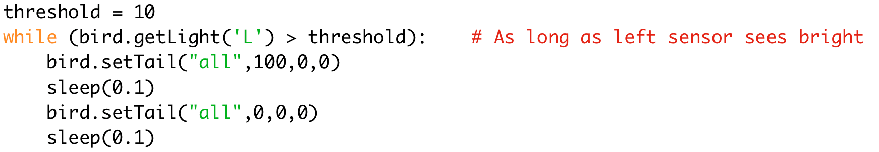 threshold = 10 
while (bird.getLight('L') > threshold): # As long as left sensor sees bright 
bird.setTail("all",100,0,0) 
sleep(0.1) 
bird.setTail("all",0,0,0) 
sleep(0.1)