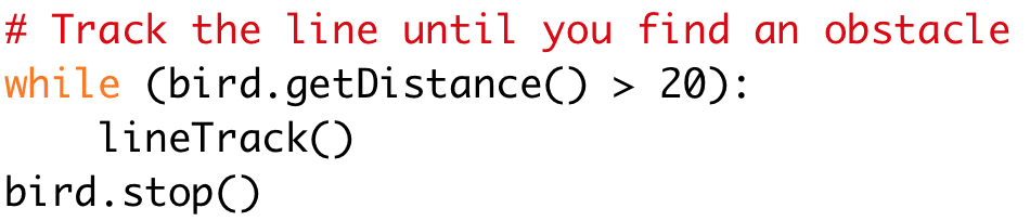 # Track the line until you find an obstacle 
while (bird.getDistance() > 20): 
lineTrack() 
bird.stop()