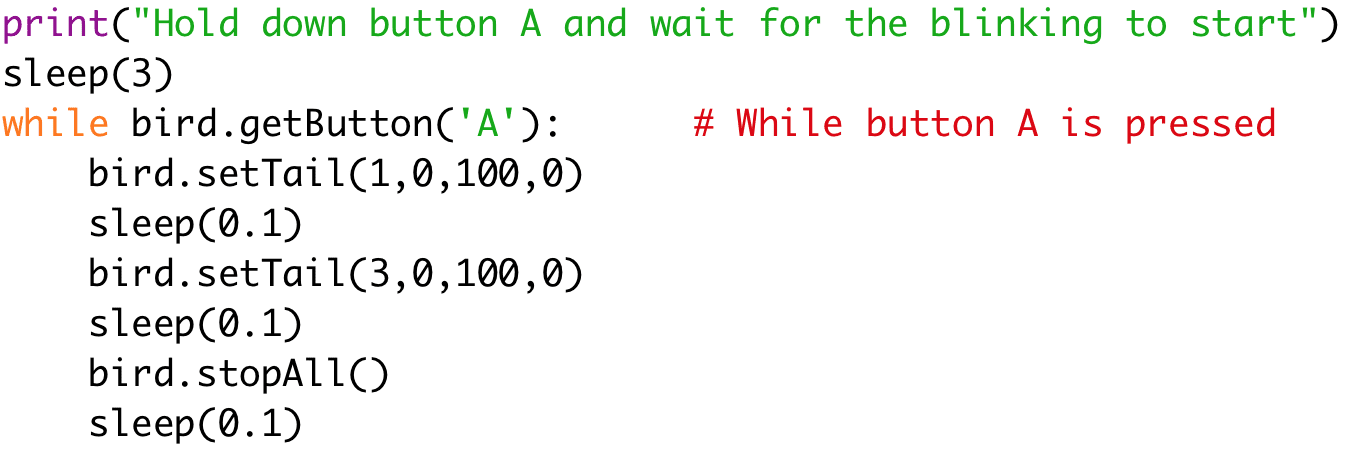 [print("Hold down button A and wait for the blinking to start") 
sleep(3) 
while bird.getButton('A'): # While button A is pressed 
bird.setTail(1,0,100,0) 
sleep(0.1) 
bird.setTail(3,0,100,0) 
sleep(0.1) 
bird.stopAll() 
sleep(0.1)