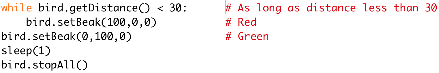 while bird.getDistance() < 30: # As long as distance less than 30 
bird.setBeak(100,0,0) # Red 
bird.setBeak(0,100,0) # Green 
sleep(1) 
bird.stopAll()