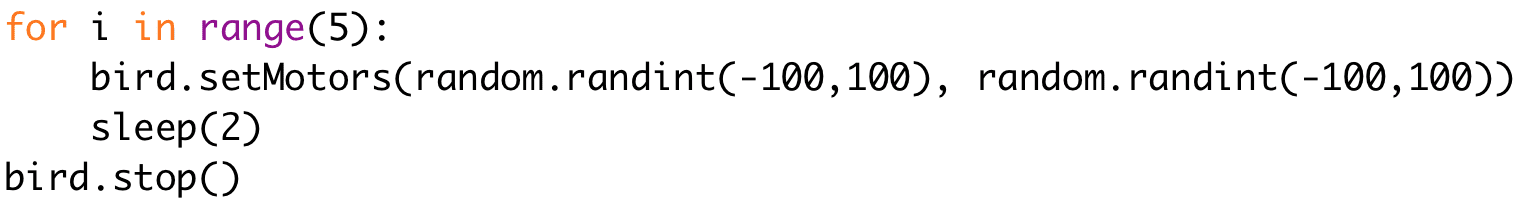 for i in range(5): 
bird.setMotors(random.randint(-100,100), random.randint(-100,100)) 
sleep(2) 
bird.stop()