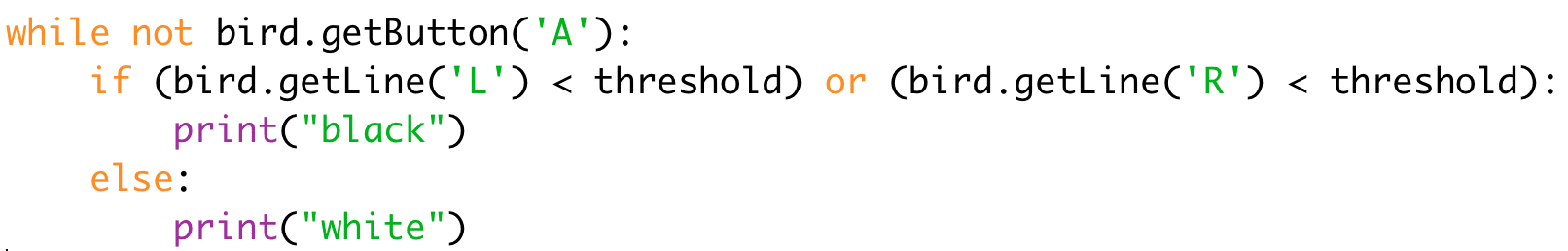 
while not bird.getButton('A'): 
if (bird.getLine('L') < threshold) or (bird.getLine('R') < threshold): 
print("black") 
else: 
print("white")