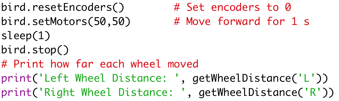 bird.resetEncoders() # Set encoders to 0 
bird.setMotors(50,50) # Move forward for 1 s 
sleep(1) 
bird.stop() 
# Print how far each wheel moved 
print('Left Wheel Distance: ', getWheelDistance('L')) 
print('Right Wheel Distance: ', getWheelDistance('R'))